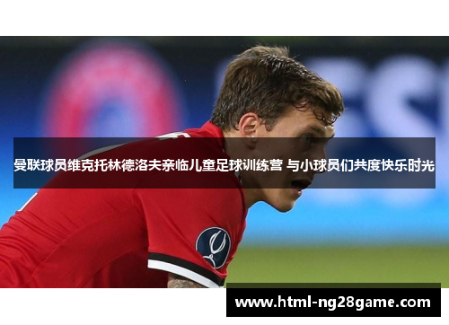 曼联球员维克托林德洛夫亲临儿童足球训练营 与小球员们共度快乐时光