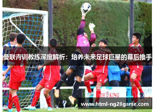 曼联青训教练深度解析：培养未来足球巨星的幕后推手