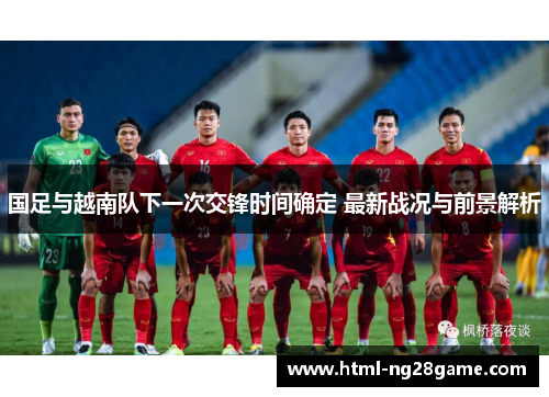 国足与越南队下一次交锋时间确定 最新战况与前景解析
